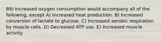 89) Increased oxygen consumption would accompany all of the following, except A) Increased heat production. B) Increased conversion of lactate to glucose. C) Increased aerobic respiration by muscle cells. D) Decreased ATP use. E) Increased muscle activity