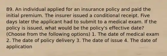 89. An individual applied for an insurance policy and paid the initial premium. The insurer issued a conditional receipt. Five days later the applicant had to submit to a medical exam. If the policy is issued, what would be the policy's effective date? (Choose from the following options) 1. The date of medical exam 2. The date of policy delivery 3. The date of issue 4. The date of application