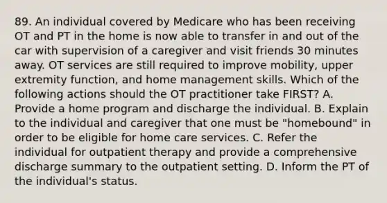 89. An individual covered by Medicare who has been receiving OT and PT in the home is now able to transfer in and out of the car with supervision of a caregiver and visit friends 30 minutes away. OT services are still required to improve mobility, upper extremity function, and home management skills. Which of the following actions should the OT practitioner take FIRST? A. Provide a home program and discharge the individual. B. Explain to the individual and caregiver that one must be "homebound" in order to be eligible for home care services. C. Refer the individual for outpatient therapy and provide a comprehensive discharge summary to the outpatient setting. D. Inform the PT of the individual's status.