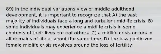 89) In the individual variations view of middle adulthood development, it is important to recognize that A) the vast majority of individuals face a long and turbulent midlife crisis. B) some individuals may experience a midlife crisis in some contexts of their lives but not others. C) a midlife crisis occurs in all domains of life at about the same time. D) the less publicized female midlife crisis revolves around the loss of fertility.