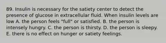 89. Insulin is necessary for the satiety center to detect the presence of glucose in extracellular fluid. When insulin levels are low A. the person feels "full" or satisfied. B. the person is intensely hungry. C. the person is thirsty. D. the person is sleepy. E. there is no effect on hunger or satiety feelings.