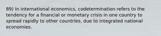 89) In international economics, codetermination refers to the tendency for a financial or monetary crisis in one country to spread rapidly to other countries, due to integrated national economies.