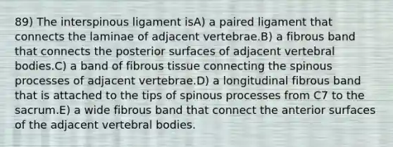 89) The interspinous ligament isA) a paired ligament that connects the laminae of adjacent vertebrae.B) a fibrous band that connects the posterior surfaces of adjacent vertebral bodies.C) a band of fibrous tissue connecting the spinous processes of adjacent vertebrae.D) a longitudinal fibrous band that is attached to the tips of spinous processes from C7 to the sacrum.E) a wide fibrous band that connect the anterior surfaces of the adjacent vertebral bodies.