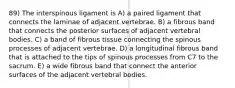 89) The interspinous ligament is A) a paired ligament that connects the laminae of adjacent vertebrae. B) a fibrous band that connects the posterior surfaces of adjacent vertebral bodies. C) a band of fibrous tissue connecting the spinous processes of adjacent vertebrae. D) a longitudinal fibrous band that is attached to the tips of spinous processes from C7 to the sacrum. E) a wide fibrous band that connect the anterior surfaces of the adjacent vertebral bodies.