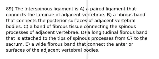 89) The interspinous ligament is A) a paired ligament that connects the laminae of adjacent vertebrae. B) a fibrous band that connects the posterior surfaces of adjacent vertebral bodies. C) a band of fibrous tissue connecting the spinous processes of adjacent vertebrae. D) a longitudinal fibrous band that is attached to the tips of spinous processes from C7 to the sacrum. E) a wide fibrous band that connect the anterior surfaces of the adjacent vertebral bodies.