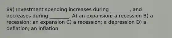 89) Investment spending increases during ________, and decreases during ________. A) an expansion; a recession B) a recession; an expansion C) a recession; a depression D) a deflation; an inflation