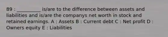 89 : __________ is/are to the difference between assets and liabilities and is/are the companys net worth in stock and retained earnings. A : Assets B : Current debt C : Net profit D : Owners equity E : Liabilities