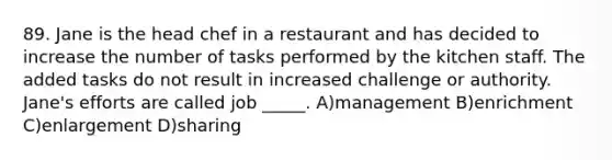 89. Jane is the head chef in a restaurant and has decided to increase the number of tasks performed by the kitchen staff. The added tasks do not result in increased challenge or authority. Jane's efforts are called job _____. A)management B)enrichment C)enlargement D)sharing