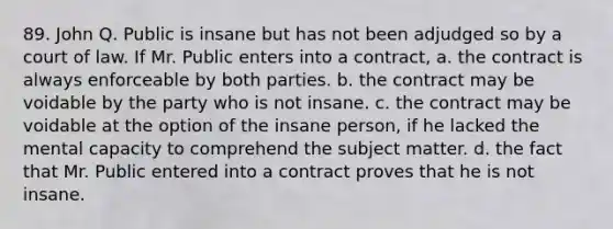 89. John Q. Public is insane but has not been adjudged so by a court of law. If Mr. Public enters into a contract, a. the contract is always enforceable by both parties. b. the contract may be voidable by the party who is not insane. c. the contract may be voidable at the option of the insane person, if he lacked the mental capacity to comprehend the subject matter. d. the fact that Mr. Public entered into a contract proves that he is not insane.