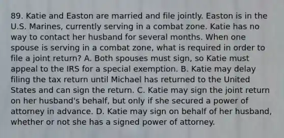 89. Katie and Easton are married and file jointly. Easton is in the U.S. Marines, currently serving in a combat zone. Katie has no way to contact her husband for several months. When one spouse is serving in a combat zone, what is required in order to file a joint return? A. Both spouses must sign, so Katie must appeal to the IRS for a special exemption. B. Katie may delay filing the tax return until Michael has returned to the United States and can sign the return. C. Katie may sign the joint return on her husband's behalf, but only if she secured a power of attorney in advance. D. Katie may sign on behalf of her husband, whether or not she has a signed power of attorney.