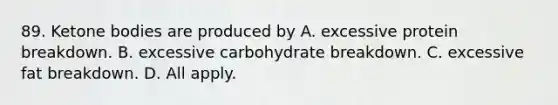 89. Ketone bodies are produced by A. excessive protein breakdown. B. excessive carbohydrate breakdown. C. excessive fat breakdown. D. All apply.