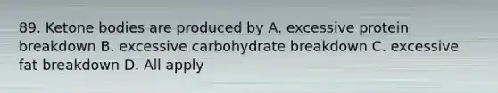 89. Ketone bodies are produced by A. excessive protein breakdown B. excessive carbohydrate breakdown C. excessive fat breakdown D. All apply