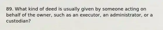 89. What kind of deed is usually given by someone acting on behalf of the owner, such as an executor, an administrator, or a custodian?