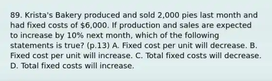 89. Krista's Bakery produced and sold 2,000 pies last month and had fixed costs of 6,000. If production and sales are expected to increase by 10% next month, which of the following statements is true? (p.13) A. Fixed cost per unit will decrease. B. Fixed cost per unit will increase. C. Total fixed costs will decrease. D. Total fixed costs will increase.