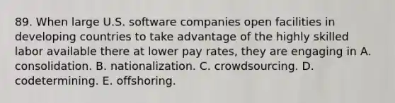 89. When large U.S. software companies open facilities in developing countries to take advantage of the highly skilled labor available there at lower pay rates, they are engaging in A. consolidation. B. nationalization. C. crowdsourcing. D. codetermining. E. offshoring.