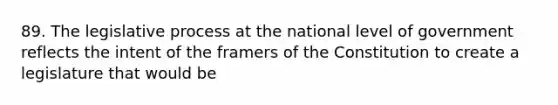 ​89. The legislative process at the national level of government reflects the intent of the framers of the Constitution to create a legislature that would be