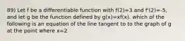 89) Let f be a differentiable function with f(2)=3 and f'(2)=-5, and let g be the function defined by g(x)=xf(x). which of the following is an equation of the line tangent to to the graph of g at the point where x=2