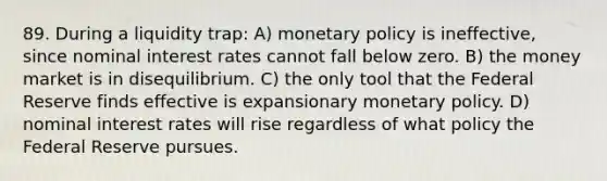 89. During a liquidity trap: A) monetary policy is ineffective, since nominal interest rates cannot fall below zero. B) the money market is in disequilibrium. C) the only tool that the Federal Reserve finds effective is expansionary monetary policy. D) nominal interest rates will rise regardless of what policy the Federal Reserve pursues.