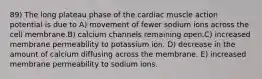 89) The long plateau phase of the cardiac muscle action potential is due to A) movement of fewer sodium ions across the cell membrane.B) calcium channels remaining open.C) increased membrane permeability to potassium ion. D) decrease in the amount of calcium diffusing across the membrane. E) increased membrane permeability to sodium ions.