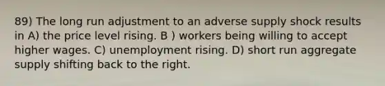 89) The long run adjustment to an adverse supply shock results in A) the price level rising. B ) workers being willing to accept higher wages. C) unemployment rising. D) short run aggregate supply shifting back to the right.