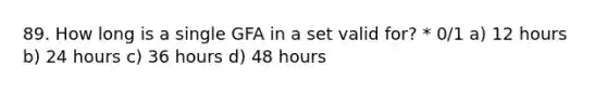 89. How long is a single GFA in a set valid for? * 0/1 a) 12 hours b) 24 hours c) 36 hours d) 48 hours