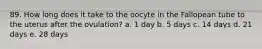 89. How long does it take to the oocyte in the Fallopean tube to the uterus after the ovulation? a. 1 day b. 5 days c. 14 days d. 21 days e. 28 days