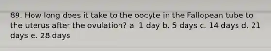 89. How long does it take to the oocyte in the Fallopean tube to the uterus after the ovulation? a. 1 day b. 5 days c. 14 days d. 21 days e. 28 days