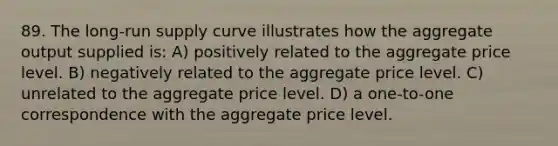 89. The long-run supply curve illustrates how the aggregate output supplied is: A) positively related to the aggregate price level. B) negatively related to the aggregate price level. C) unrelated to the aggregate price level. D) a one-to-one correspondence with the aggregate price level.