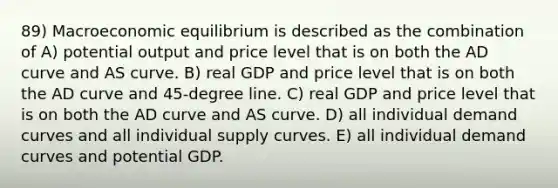 89) Macroeconomic equilibrium is described as the combination of A) potential output and price level that is on both the AD curve and AS curve. B) real GDP and price level that is on both the AD curve and 45-degree line. C) real GDP and price level that is on both the AD curve and AS curve. D) all individual demand curves and all individual supply curves. E) all individual demand curves and potential GDP.