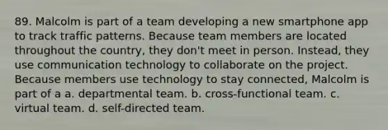 89. Malcolm is part of a team developing a new smartphone app to track traffic patterns. Because team members are located throughout the country, they don't meet in person. Instead, they use communication technology to collaborate on the project. Because members use technology to stay connected, Malcolm is part of a a. departmental team. b. cross-functional team. c. virtual team. d. self-directed team.