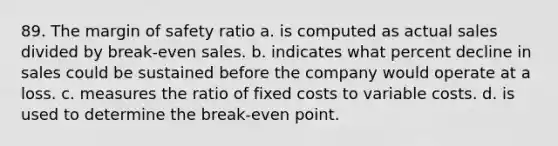 89. The margin of safety ratio a. is computed as actual sales divided by break-even sales. b. indicates what percent decline in sales could be sustained before the company would operate at a loss. c. measures the ratio of fixed costs to variable costs. d. is used to determine the break-even point.