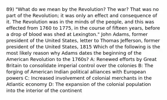 89) "What do we mean by the Revolution? The war? That was no part of the Revolution; it was only an effect and consequence of it. The Revolution was in the minds of the people, and this was effected from 1760 to 1775, in the course of fifteen years, before a drop of blood was shed at Lexington." John Adams, former president of the United States, letter to Thomas Jefferson, former president of the United States, 1815 Which of the following is the most likely reason why Adams dates the beginning of the American Revolution to the 1760s? A: Renewed efforts by Great Britain to consolidate imperial control over the colonies B: The forging of American Indian political alliances with European powers C: Increased involvement of colonial merchants in the Atlantic economy D: The expansion of the colonial population into the interior of the continent