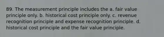 89. The measurement principle includes the a. fair value principle only. b. historical cost principle only. c. revenue recognition principle and expense recognition principle. d. historical cost principle and the fair value principle.