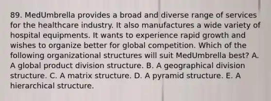 89. MedUmbrella provides a broad and diverse range of services for the healthcare industry. It also manufactures a wide variety of hospital equipments. It wants to experience rapid growth and wishes to organize better for global competition. Which of the following organizational structures will suit MedUmbrella best? A. A global product division structure. B. A geographical division structure. C. A matrix structure. D. A pyramid structure. E. A hierarchical structure.