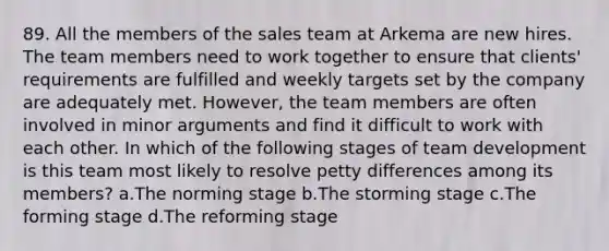 89. All the members of the sales team at Arkema are new hires. The team members need to work together to ensure that clients' requirements are fulfilled and weekly targets set by the company are adequately met. However, the team members are often involved in minor arguments and find it difficult to work with each other. In which of the following stages of team development is this team most likely to resolve petty differences among its members? a.The norming stage b.The storming stage c.The forming stage d.The reforming stage