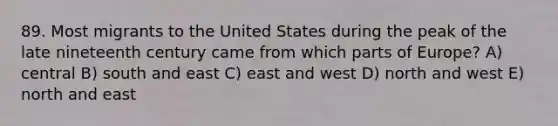 89. Most migrants to the United States during the peak of the late nineteenth century came from which parts of Europe? A) central B) south and east C) east and west D) north and west E) north and east