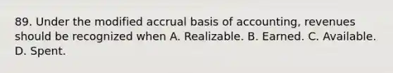 89. Under the modified accrual basis of accounting, revenues should be recognized when A. Realizable. B. Earned. C. Available. D. Spent.