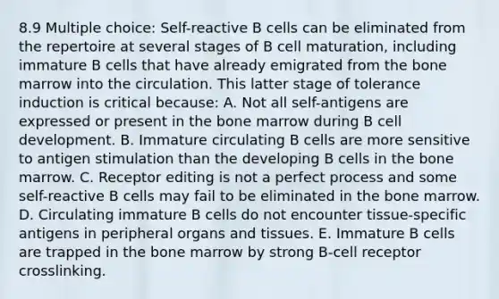 8.9 Multiple choice: Self-reactive B cells can be eliminated from the repertoire at several stages of B cell maturation, including immature B cells that have already emigrated from the bone marrow into the circulation. This latter stage of tolerance induction is critical because: A. Not all self-antigens are expressed or present in the bone marrow during B cell development. B. Immature circulating B cells are more sensitive to antigen stimulation than the developing B cells in the bone marrow. C. Receptor editing is not a perfect process and some self-reactive B cells may fail to be eliminated in the bone marrow. D. Circulating immature B cells do not encounter tissue-specific antigens in peripheral organs and tissues. E. Immature B cells are trapped in the bone marrow by strong B-cell receptor crosslinking.