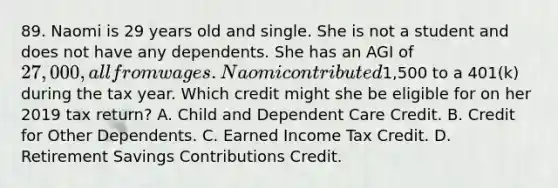 89. Naomi is 29 years old and single. She is not a student and does not have any dependents. She has an AGI of 27,000, all from wages. Naomi contributed1,500 to a 401(k) during the tax year. Which credit might she be eligible for on her 2019 tax return? A. Child and Dependent Care Credit. B. Credit for Other Dependents. C. Earned Income Tax Credit. D. Retirement Savings Contributions Credit.