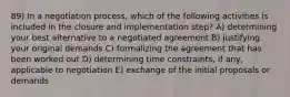 89) In a negotiation process, which of the following activities is included in the closure and implementation step? A) determining your best alternative to a negotiated agreement B) justifying your original demands C) formalizing the agreement that has been worked out D) determining time constraints, if any, applicable to negotiation E) exchange of the initial proposals or demands