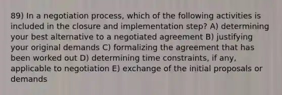 89) In a negotiation process, which of the following activities is included in the closure and implementation step? A) determining your best alternative to a negotiated agreement B) justifying your original demands C) formalizing the agreement that has been worked out D) determining time constraints, if any, applicable to negotiation E) exchange of the initial proposals or demands