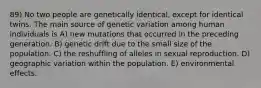 89) No two people are genetically identical, except for identical twins. The main source of genetic variation among human individuals is A) new mutations that occurred in the preceding generation. B) genetic drift due to the small size of the population. C) the reshuffling of alleles in sexual reproduction. D) geographic variation within the population. E) environmental effects.