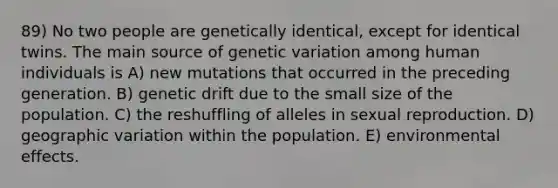 89) No two people are genetically identical, except for identical twins. The main source of genetic variation among human individuals is A) new mutations that occurred in the preceding generation. B) genetic drift due to the small size of the population. C) the reshuffling of alleles in sexual reproduction. D) geographic variation within the population. E) environmental effects.