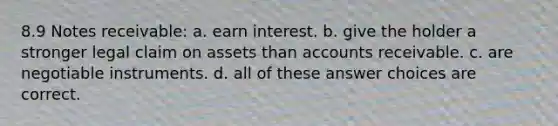 8.9 Notes receivable: a. earn interest. b. give the holder a stronger legal claim on assets than accounts receivable. c. are negotiable instruments. d. all of these answer choices are correct.