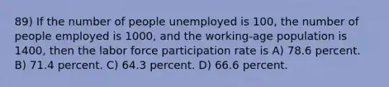 89) If the number of people unemployed is 100, the number of people employed is 1000, and the working-age population is 1400, then the labor force participation rate is A) 78.6 percent. B) 71.4 percent. C) 64.3 percent. D) 66.6 percent.