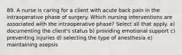 89. A nurse is caring for a client with acute back pain in the intraoperative phase of surgery. Which nursing interventions are associated with the intraoperative phase? Select all that apply. a) documenting the client's status b) providing emotional support c) preventing injuries d) selecting the type of anesthesia e) maintaining asepsis