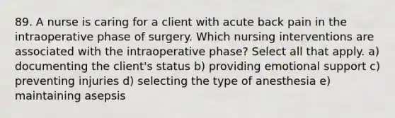 89. A nurse is caring for a client with acute back pain in the intraoperative phase of surgery. Which nursing interventions are associated with the intraoperative phase? Select all that apply. a) documenting the client's status b) providing emotional support c) preventing injuries d) selecting the type of anesthesia e) maintaining asepsis