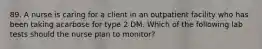 89. A nurse is caring for a client in an outpatient facility who has been taking acarbose for type 2 DM. Which of the following lab tests should the nurse plan to monitor?