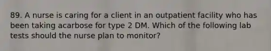 89. A nurse is caring for a client in an outpatient facility who has been taking acarbose for type 2 DM. Which of the following lab tests should the nurse plan to monitor?