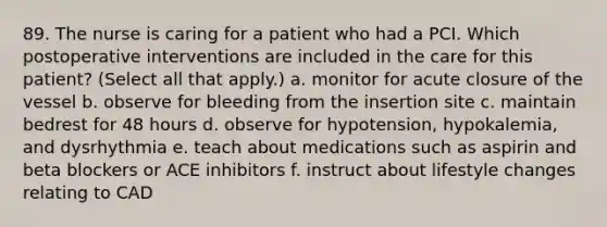 89. The nurse is caring for a patient who had a PCI. Which postoperative interventions are included in the care for this patient? (Select all that apply.) a. monitor for acute closure of the vessel b. observe for bleeding from the insertion site c. maintain bedrest for 48 hours d. observe for hypotension, hypokalemia, and dysrhythmia e. teach about medications such as aspirin and beta blockers or ACE inhibitors f. instruct about lifestyle changes relating to CAD